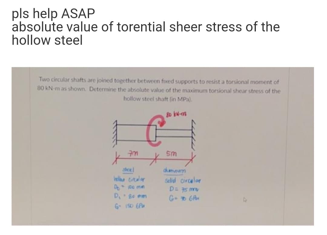 pls help ASAP
absolute value of torential sheer stress of the
hollow steel
Two circular shafts are joined together between fixed supports to resist a torsional moment of
80 kN-m as shown. Determine the absolute value of the maximum torsional shear stress of the
hollow steel shaft (in MPa).
8o N-m
Sm
steel
Iel tiraler
dhmmum
Selid circalor
D= 75 my
D 8o mm
G GA
G 1S0 EP
