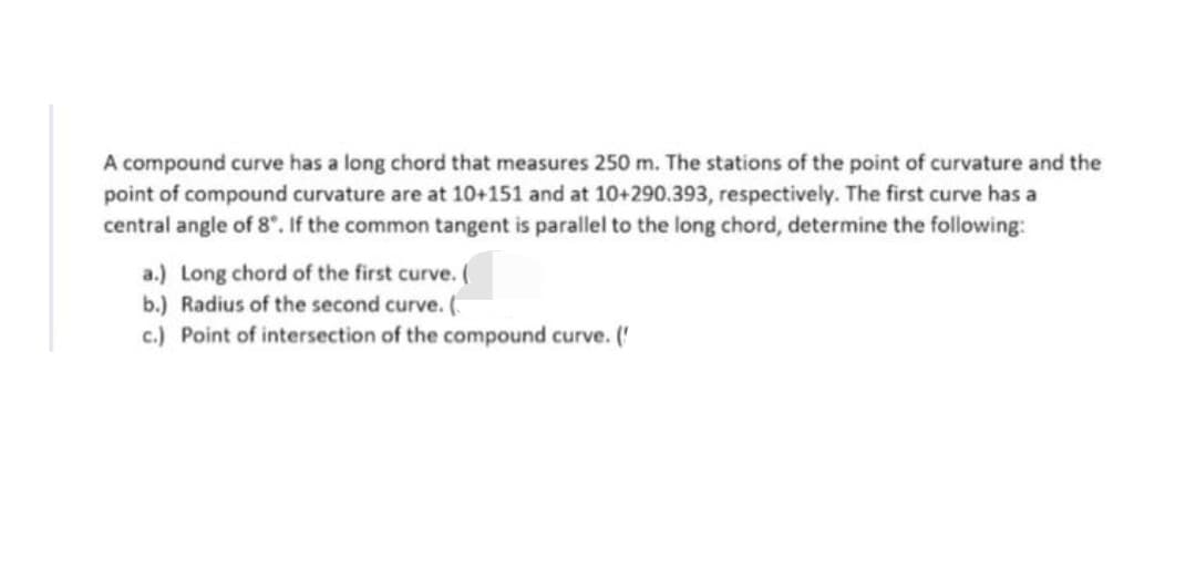 A compound curve has a long chord that measures 250 m. The stations of the point of curvature and the
point of compound curvature are at 10+151 and at 10+290.393, respectively. The first curve has a
central angle of 8". If the common tangent is parallel to the long chord, determine the following:
a.) Long chord of the first curve. (
b.) Radius of the second curve. (
c.) Point of intersection of the compound curve. ('
