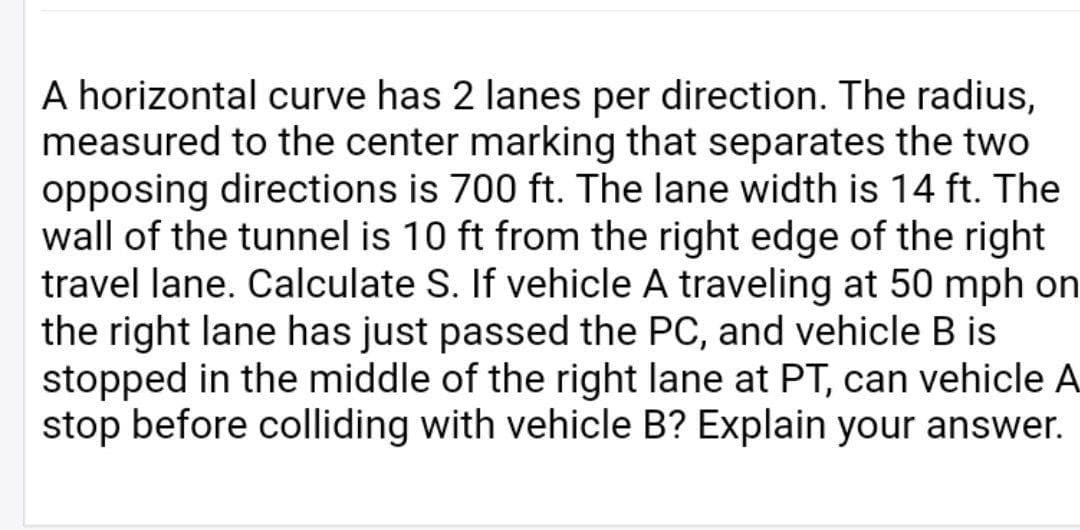 A horizontal curve has 2 lanes per direction. The radius,
measured to the center marking that separates the two
opposing directions is 700 ft. The lane width is 14 ft. The
wall of the tunnel is 10 ft from the right edge of the right
travel lane. Calculate S. If vehicle A traveling at 50 mph on
the right lane has just passed the PC, and vehicle B is
stopped in the middle of the right lane at PT, can vehicle A
stop before colliding with vehicle B? Explain your answer.
