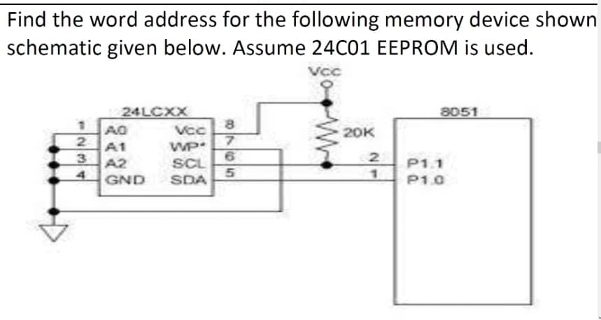 Find the word address for the following memory device shown
schematic given below. Assume 24C01 EEPROM is used.
Vcc
24LCXX
8051
AO
Vcc
20K
A1
WP
A2
SCL
P1.1
4
GND
SDA
P1.0
O765
