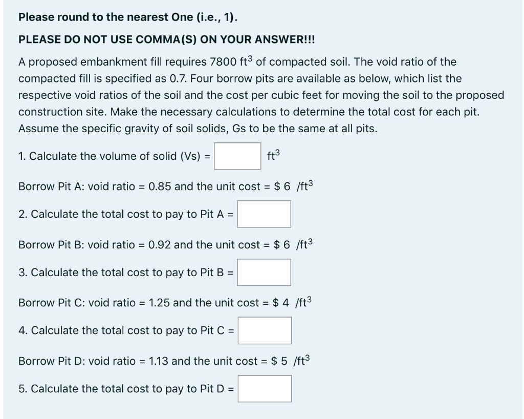 Please round to the nearest One (i.e., 1).
PLEASE DO NOT USE COMMA(S) ON YOUR ANSWER!!!
A proposed embankment fill requires 7800 ft³3 of compacted soil. The void ratio of the
compacted fill is specified as 0.7. Four borrow pits are available as below, which list the
respective void ratios of the soil and the cost per cubic feet for moving the soil to the proposed
construction site. Make the necessary calculations to determine the total cost for each pit.
Assume the specific gravity of soil solids, Gs to be the same at all pits.
1. Calculate the volume of solid (Vs) =
ft3
Borrow Pit A: void ratio = 0.85 and the unit cost = $ 6 /ft3
2. Calculate the total cost to pay to Pit A =
Borrow Pit B: void ratio = 0.92 and the unit cost = $ 6 /ft3
3. Calculate the total cost to pay to Pit B =
Borrow Pit C: void ratio = 1.25 and the unit cost = $ 4 /ft3
4. Calculate the total cost to pay to Pit C =
Borrow Pit D: void ratio = 1.13 and the unit cost = $ 5 /ft3
5. Calculate the total cost to pay to Pit D =
