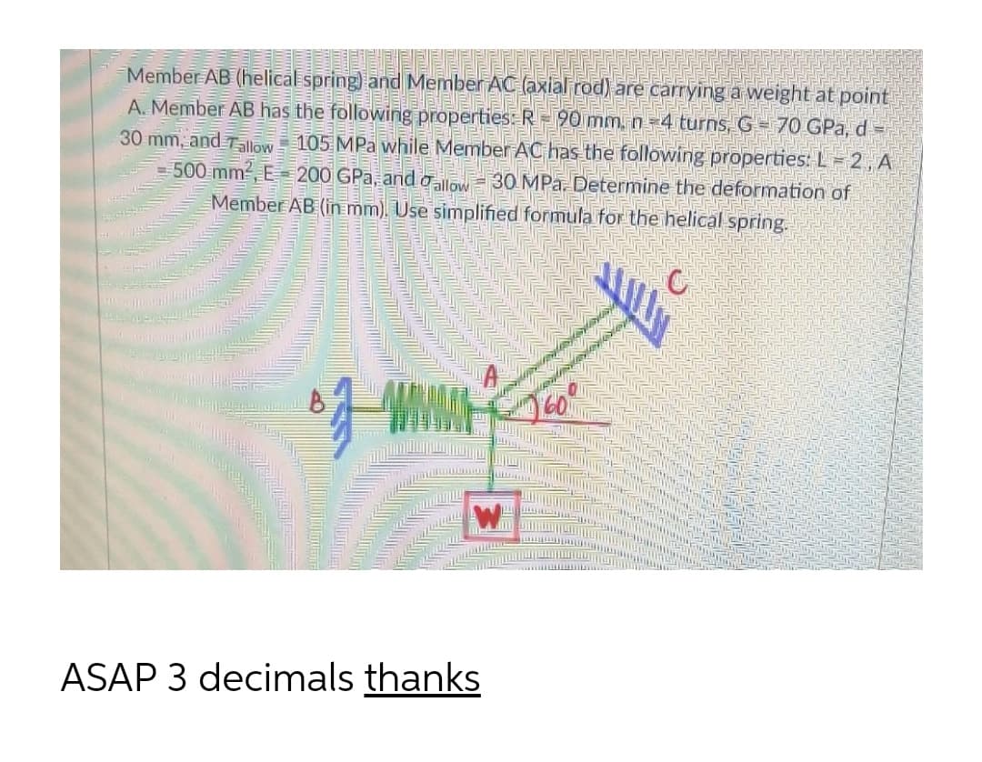 Member AB (helical spring and Member AC (axial rod) are carrying a weight at point
A. Member AB has the following properties: R=90 mm. n=4 turns, G= 7O GPa, d =
30 mm, and llow 105 MPa while Member AC has the following properties: L= 2, A
= 500 mm2, E 200 GPa, and alow=30 MPa. Determine the deformation of
Mēmber AB (in mm). Use simplified formula for the helical spring.
ASAP 3 decimals thanks
