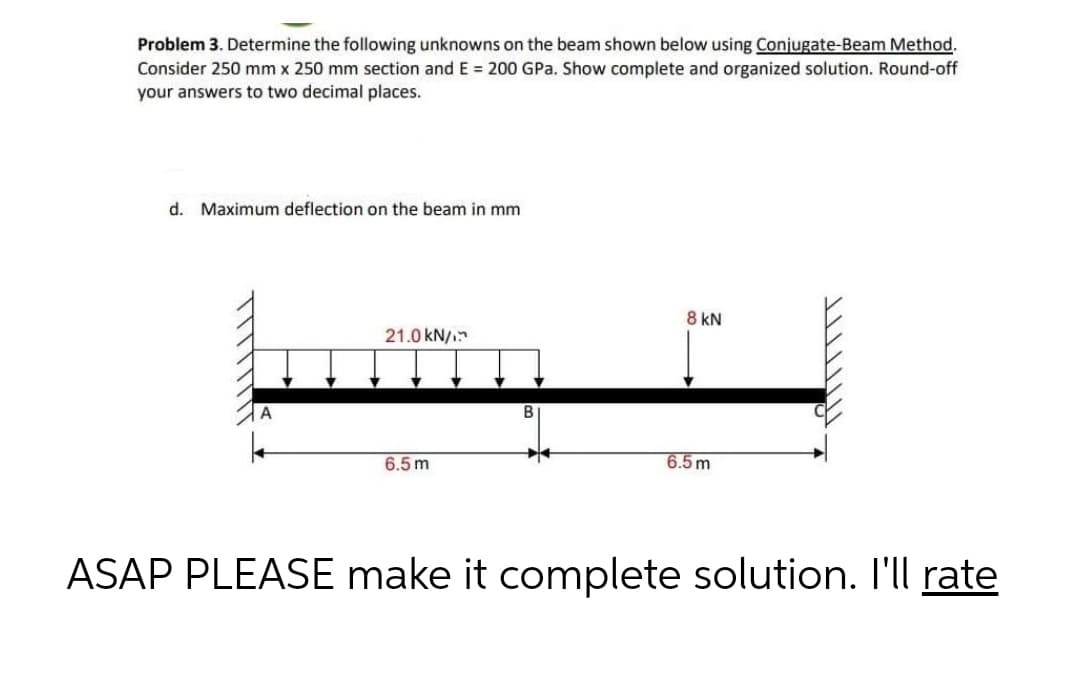 Problem 3. Determine the following unknowns on the beam shown below using Conjugate-Beam Method.
Consider 250 mm x 250 mm section and E = 200 GPa. Show complete and organized solution. Round-off
your answers to two decimal places.
d. Maximum deflection on the beam in mm
8 kN
21.0 kN/
B
6.5m
6.5m
ASAP PLEASE make it complete solution. I'll rate
