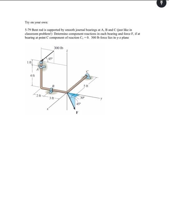 Try on your own:
5-79 Bent rod is supported by smooth joumal bearings at A, B and C (just like in
classroom problem!) Determine component reactions in each bearing and force F, if at
bearing at point C component of reaction C, -0. 300 lb force lies in y-z plane
300 lb
450
1 ft
4 ft
2 ft
3 ft
30
45
