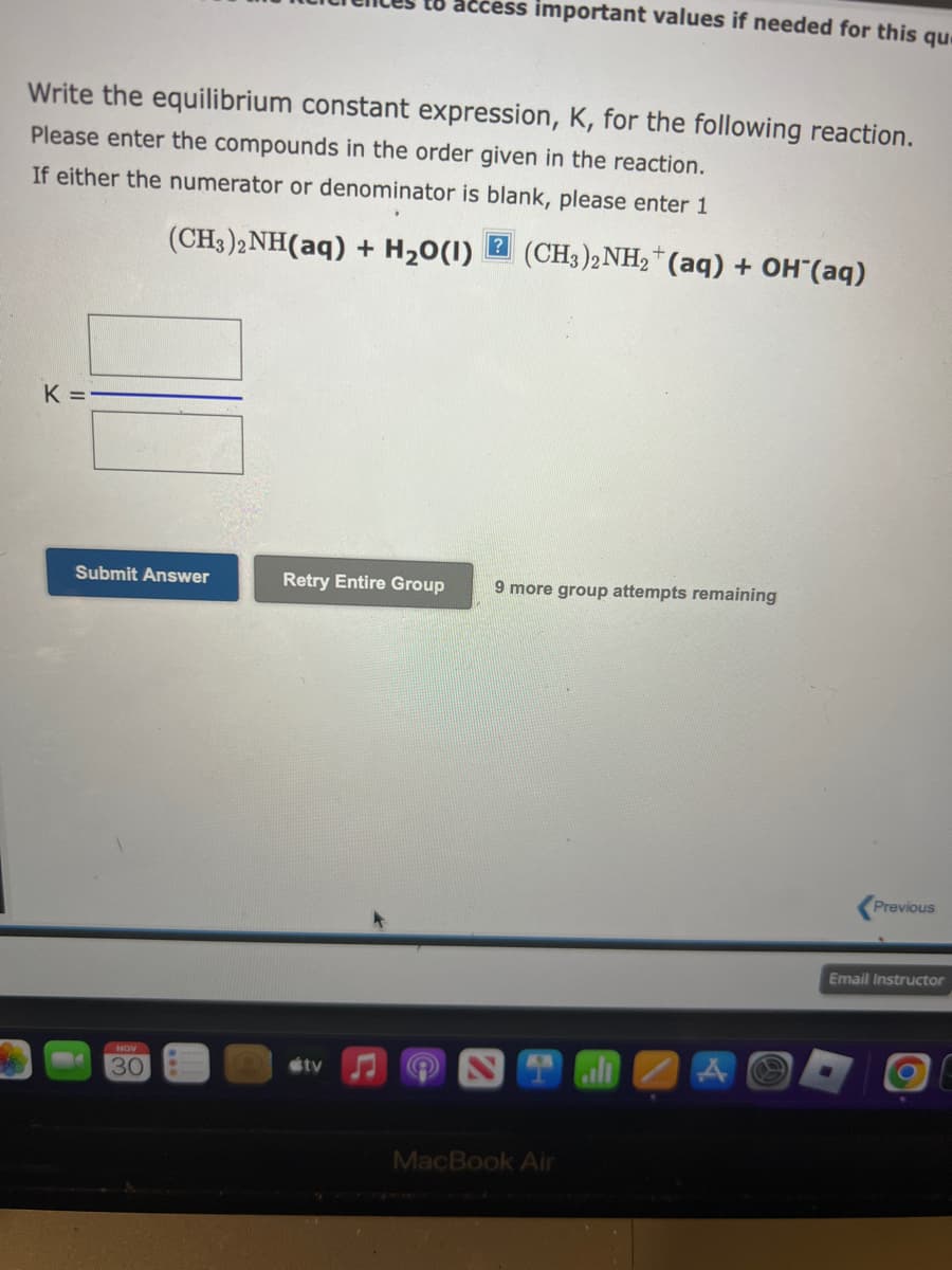 Write the equilibrium constant expression, K, for the following reaction.
Please enter the compounds in the order given in the reaction.
If either the numerator or denominator is blank, please enter 1
(CH3)2NH(aq) + H₂O(1) (CH3)2NH₂+ (aq) + OH(aq)
K =
Submit Answer
NOV
30
to access important values if needed for this qu
Retry Entire Group
tv
9 more group attempts remaining
MacBook Air
Previous
Email Instructor