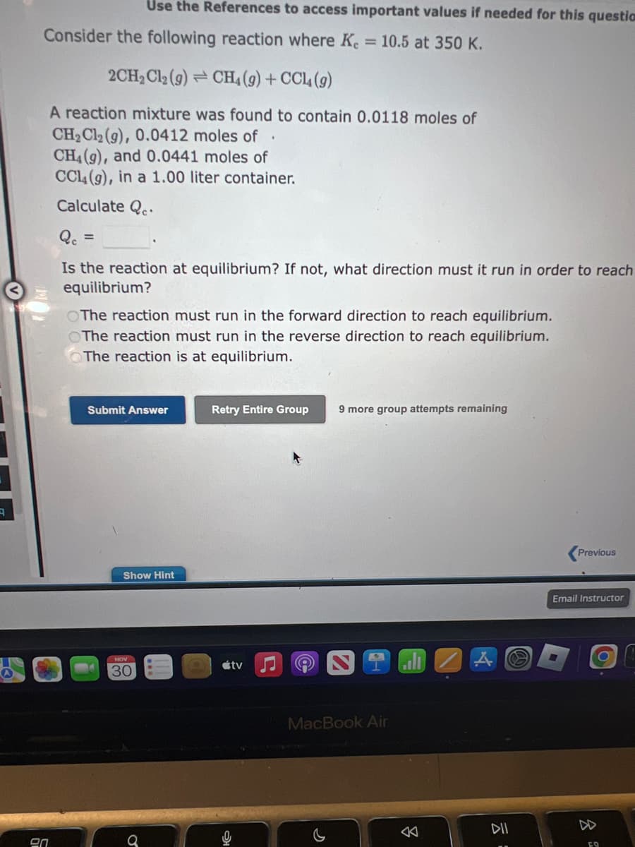 Consider the following reaction where Ke = 10.5 at 350 K.
20
Use the References to access important values if needed for this question
2CH₂Cl₂ (9) CH₁ (9) + CCL (9)
A reaction mixture was found to contain 0.0118 moles of
CH₂Cl₂ (g), 0.0412 moles of
CH4(9), and 0.0441 moles of
CCL4 (9), in a 1.00 liter container.
Calculate Qe
Qc =
Is the reaction at equilibrium? If not, what direction must it run in order to reach
equilibrium?
The reaction must run in the forward direction to reach equilibrium.
The reaction must run in the reverse direction to reach equilibrium.
The reaction is at equilibrium.
Submit Answer
Show Hint
NOV
30
Retry Entire Group
tv
♫
A
9 more group attempts remaining
MacBook Air
ill
C
DII
Previous
Email Instructor
O
FO