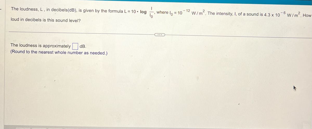 The loudness, L, in decibels(dB), is given by the formula L = 10. log
loud in decibels is this sound level?
The loudness is approximately dB.
(Round to the nearest whole number as needed.)
where l = 10
C
- 12
W/m². The intensity, I, of a sound is 4.3 x 10
-6
W/m². How