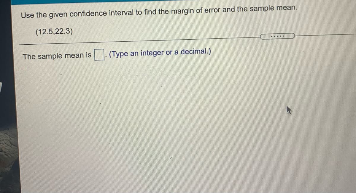 Use the given confidence interval to find the margin of error and the sample mean.
(12.5,22.3)
.....
The sample mean is
- (Type an integer or a decimal.)
