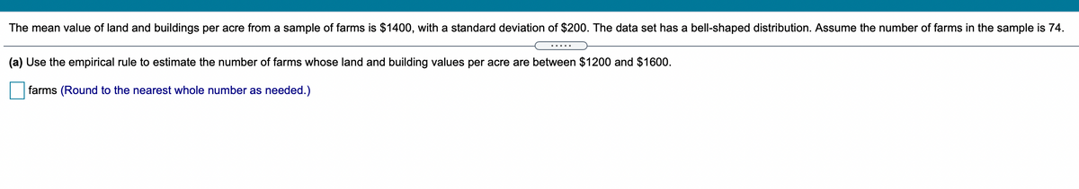 The mean value of land and buildings per acre from a sample of farms is $1400, with a standard deviation of $200. The data set has a bell-shaped distribution. Assume the number of farms in the sample is 74.
(a) Use the empirical rule to estimate the number of farms whose land and building values per acre are between $1200 and $1600.
farms (Round to the nearest whole number as needed.)
