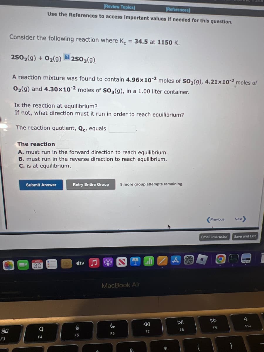 80
F3
Consider the following reaction where Kc = 34.5 at 1150 K.
2SO₂(g) + O₂(g)2SO3(9)
?
[Review Topics]
[References]
Use the References to access important values if needed for this question.
A reaction mixture was found to contain 4.96x10-2 moles of SO₂(g), 4.21x10-2 moles of
O₂(g) and 4.30x10-2 moles of SO3(g), in a 1.00 liter container.
Is the reaction at equilibrium?
If not, what direction must it run in order to reach equilibrium?
The reaction quotient, Qc, equals
The reaction
A. must run in the forward direction to reach equilibrium.
B. must run in the reverse direction to reach equilibrium.
C. is at equilibrium.
Submit Answer
NOV
30
a
F4
Retry Entire Group
tv
9
F5
A
9 more group attempts remaining
MacBook Air
C
F6
8.
F7
.
*
A
DII
F8
a
Previous
Email Instructor
■
8
F9
O
Next
Save and Exit
J
F10