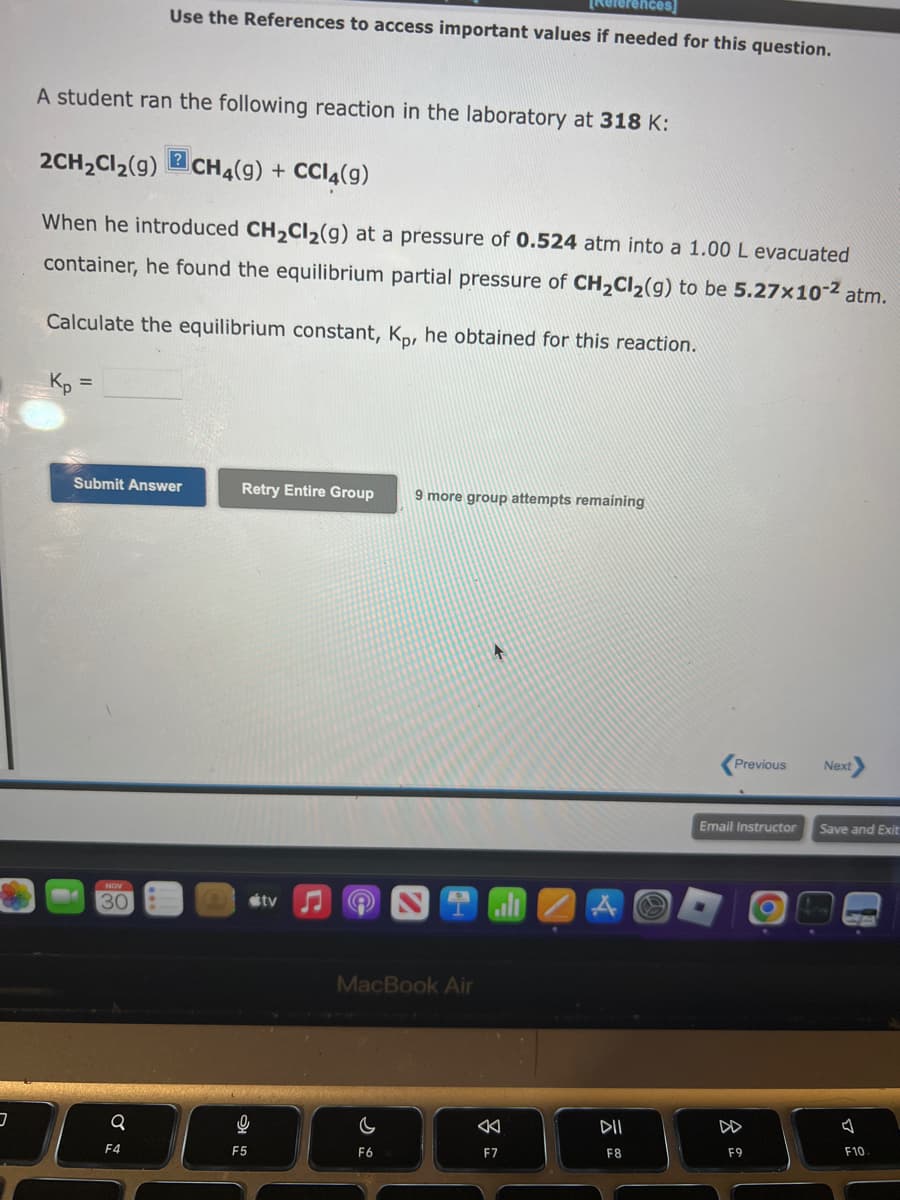 3
A student ran the following reaction in the laboratory at 318 K:
2CH₂Cl₂(9) CH4(9) + CCl4(9)
Use the References to access important values if needed for this question.
When he introduced CH₂Cl₂(g) at a pressure of 0.524 atm into a 1.00 L evacuated
container, he found the equilibrium partial pressure of CH₂Cl₂(g) to be 5.27x10-² atm.
Calculate the equilibrium constant, Kp, he obtained for this reaction.
Kp =
NOV
30
Submit Answer
Q
?
F4
Retry Entire Group 9 more group attempts remaining
0
F5
tv
MacBook Air
C
F6
+
F7
DII
F8
Previous Next
Email Instructor Save and Exit
F9
F10