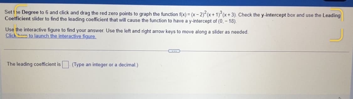 Setthe Degree to 6 and click and drag the red zero points to graph the function f(x) = (x- 2) (x+ 1)°(x+3). Check the y-intercept box and use the Leading
Coetficient slider to find the leading coefficient that will cause the function to have a y-intercept of (0, – 18).
Use the interactive figure to find your answer. Use the left and right arrow keys to move along a slider as needed.
Click hare to launch the interactive figure.
The leading coefficient is (Type an integer or a decimal.)
