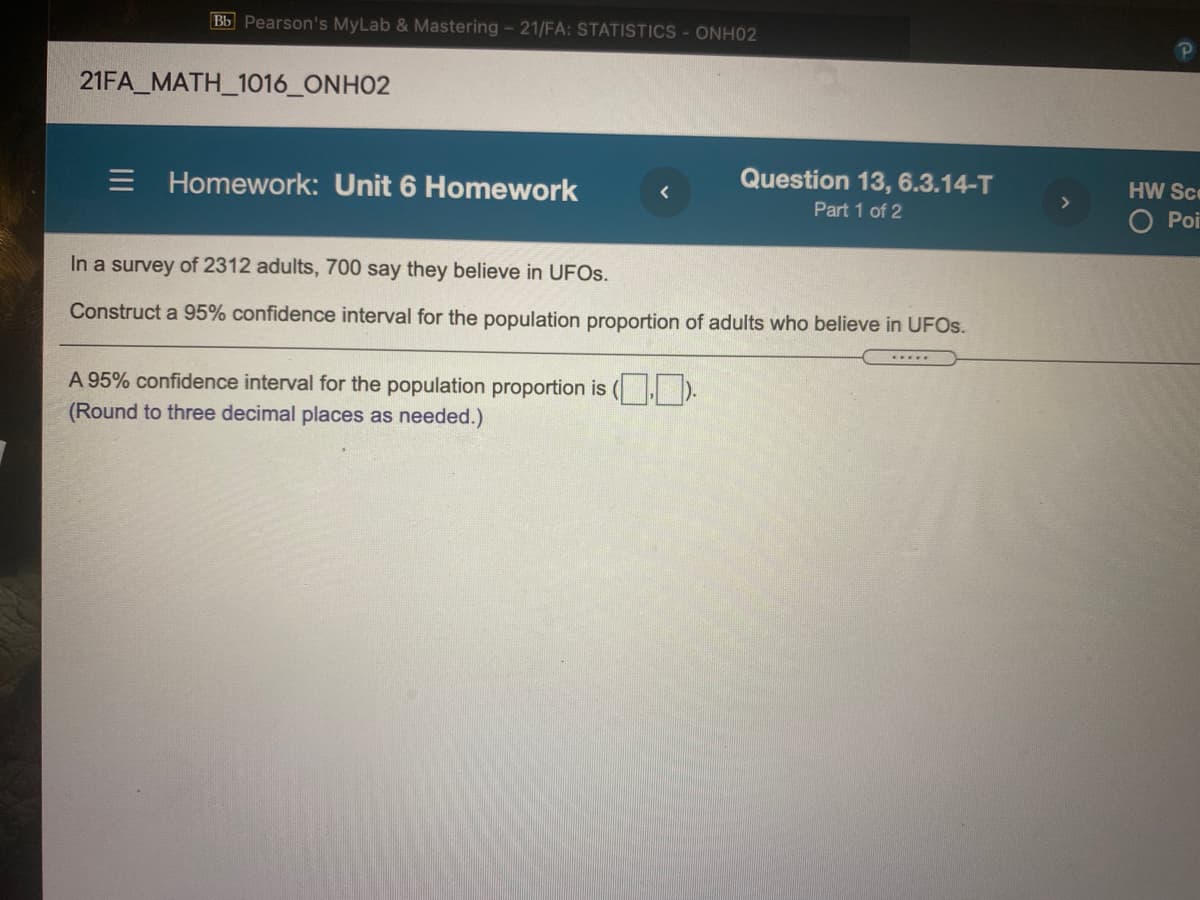 Bb Pearson's MyLab & Mastering - 21/FA: STATISTICS - ONH02
21FA_MATH_1016_ONH02
= Homework: Unit 6 Homework
Question 13, 6.3.14-T
HW Sce
Part 1 of 2
O Poi
In a survey of 2312 adults, 700 say they believe in UFOS.
Construct a 95% confidence interval for the population proportion of adults who believe in UFOS.
.....
A 95% confidence interval for the population proportion is ( ).
(Round to three decimal places as needed.)
