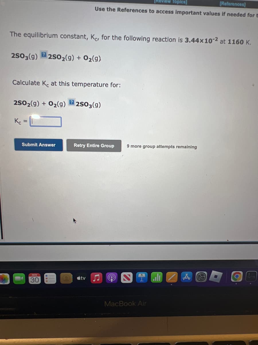 The equilibrium constant, Kc, for the following reaction is 3.44x 10-2 at 1160 K.
2SO3(9) 2SO₂(g) + O₂(g)
?
Calculate Ke at this temperature for:
Kc
2SO2(g) + O₂(g)2SO3(9)
=
[Review Topics]
[References]
Use the References to access important values if needed for t
Submit Answer
NOV
30
Retry Entire Group
tv
A
9 more group attempts remaining
MacBook Air
G