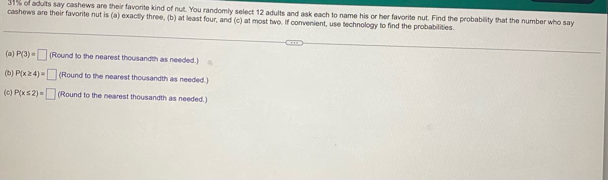### Probability Problem on Favorite Nuts

**Problem Statement:**

31% of adults say cashews are their favorite kind of nut. You randomly select 12 adults and ask each to name his or her favorite nut. Find the probability that the number who say cashews are their favorite nut is:

(a) exactly three,  
(b) at least four, and  
(c) at most two.  

If convenient, use technology to find the probabilities.

---

**Questions:**

(a) \( P(3) = \) [ ] (Round to the nearest thousandth as needed.)

---

(b) \( P( x \geq 4 ) = \) [ ] (Round to the nearest thousandth as needed.)

---

(c) \( P( x \leq 2 ) = \) [ ] (Round to the nearest thousandth as needed.)

---

This problem involves calculating the probabilities using the binomial distribution, where:
- Number of trials \( n = 12 \)
- Probability of success \( p = 0.31 \)
