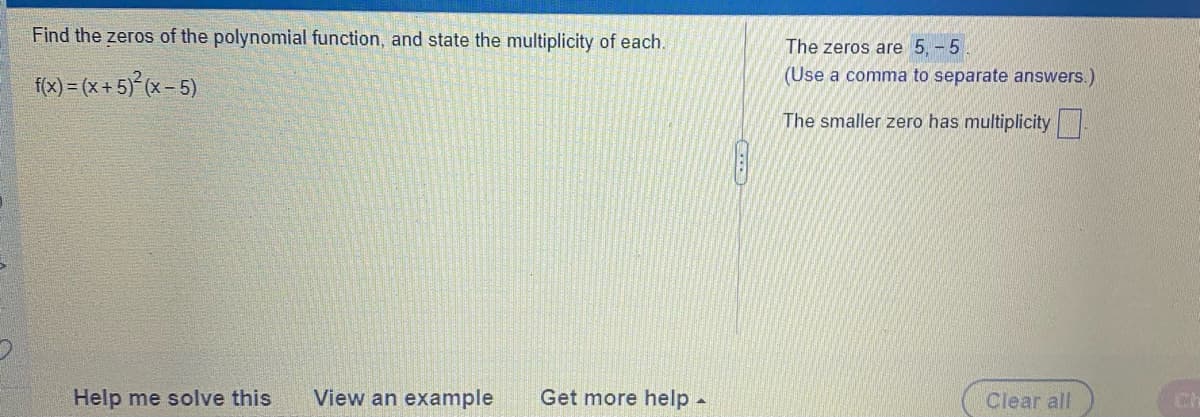 Find the zeros of the polynomial function, and state the multiplicity of each.
The zeros are 5, - 5
(Use a comma to separate answers.)
f(x) = (x + 5)° (x= 5)
The smaller zero has multiplicity
Help me solve this
View an example
Get more help -
Clear all
