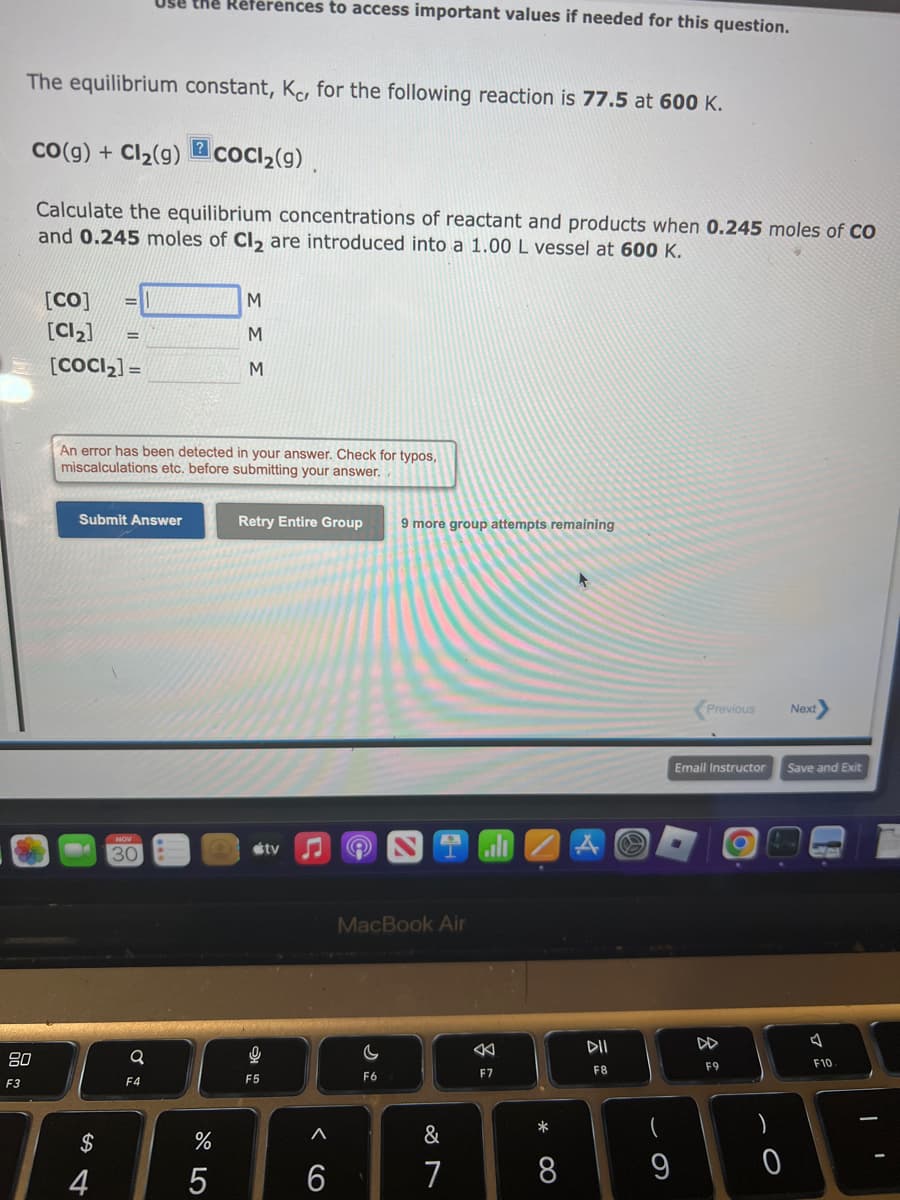 The equilibrium constant, Kc, for the following reaction is 77.5 at 600 K.
CO(g) + Cl₂(g)
80
F3
[CO]
[Cl₂]
Calculate the equilibrium concentrations of reactant and products when 0.245 moles of Co
and 0.245 moles of Cl₂ are introduced into a 1.00 L vessel at 600 K.
=
[COCI₂] =
=
$
4
Use the References to access important values if needed for this question.
Submit Answer
NOV
30
Q
?
An error has been detected in your answer. Check for typos,
miscalculations etc. before submitting your answer.
F4
CoCl₂(g).
%
5
M
M
M
Retry Entire Group
16
F5
tv
♫ 9
A
6
9 more group attempts remaining
MacBook Air
C
F6
&
7
F7
*
8
DII
F8
9
Previous
Email Instructor
F9
)
- O
Next
Save and Exit
4
F10
I