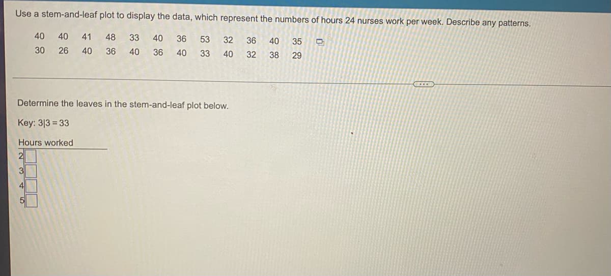 ### Utilizing a Stem-and-Leaf Plot for Data Representation

Stem-and-leaf plots are a method for organizing numerical data in order to visualize its distribution. In this example, we display the numbers of hours that 24 nurses work per week. The task at hand is to observe and describe any patterns within the data.

**Data Set:**
```
40, 40, 41, 48, 33, 40, 36, 53, 32, 36, 
30, 26, 40, 36, 40, 36, 40, 35, 33, 40, 
32, 38, 29
```

**Instructions:**
The stem represents the leading digit(s), while the leaf represents the last digit of each number. For example, if the number is 33, the stem is 3 and the leaf is 3.

### Detailed Stem-and-Leaf Plot:

**Key:** 3 | 3 = 33

| Hours Worked (Stem) | Leaves                             |
|---------------------|------------------------------------|
| 2                   | 6, 9                               |
| 3                   | 0, 0, 2, 2, 3, 3, 5, 6, 6, 6, 8    |
| 4                   | 0, 0, 0, 0, 0, 0, 0, 1, 6, 8       |
| 5                   | 3                                  |

### Analysis:
- The highest frequency of hours worked appears in the range of the 30s, with 11 occurrences.
- The 40-hour work week is also highly common, represented by 8 occurrences within the 40s range.
- There are only 2 occurrences within the 20s and 1 in the 50s.

The stem-and-leaf plot effectively shows that the majority of the nurses work between 30 to 40 hours a week, with 40 and 36 hours being the most common individual numbers. This visualization helps in easily understanding the distribution and identifying patterns in the work hours of nurses.