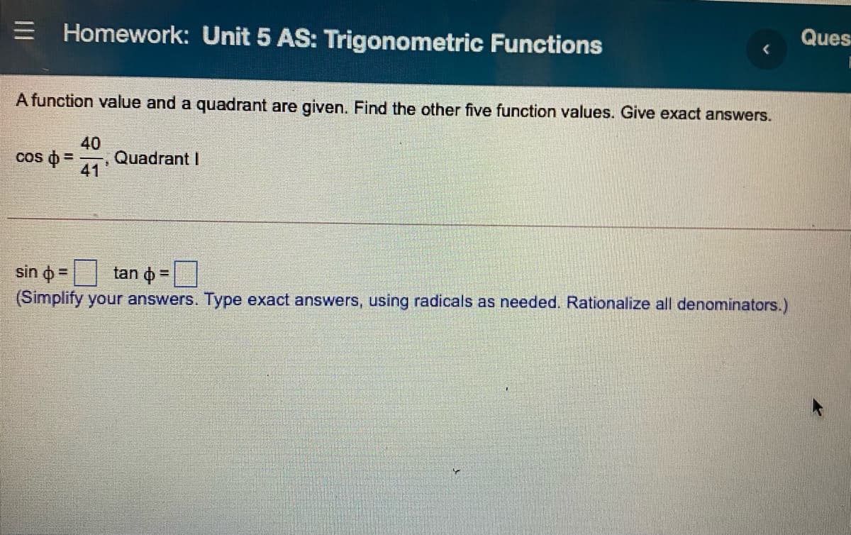 Ques
Homework: Unit 5 AS: Trigonometric Functions
A function value and a quadrant are given. Find the other five function values. Give exact answers.
40
Quadrant I
41
cos o =
sin o =
tan o =
(Simplify your answers. Type exact answers, using radicals as needed. Rationalize all denominators.)
