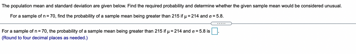 The population mean and standard deviation are given below. Find the required probability and determine whether the given sample mean would be considered unusual.
For a sample of n = 70, find the probability of a sample mean being greater than 215 if µ = 214 and o = 5.8.
For a sample of n= 70, the probability of a sample mean being greater than 215 if u = 214 and o = 5.8 is
(Round to four decimal places as needed.)
