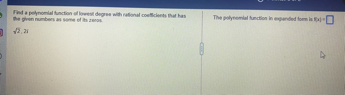Find a polynomial function of lowest degree with rational coefficients that has
the given numbers as some of its zeros.
The polynomial function in expanded form is f(x) =
2, 2i
