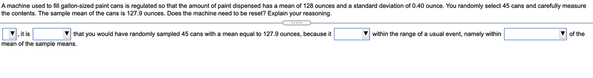 A machine used to fill gallon-sized paint cans is regulated so that the amount of paint dispensed has a mean of 128 ounces and a standard deviation of 0.40 ounce. You randomly select 45 cans and carefully measure
the contents. The sample mean of the cans is 127.9 ounces. Does the machine need to be reset? Explain your reasoning.
it is
that you would have randomly sampled 45 cans with a mean equal to 127.9 ounces, because it
within the range of a usual event, namely within
of the
mean of the sample means.
