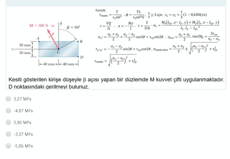 Formül;
T
TL
Tmaks =
Czab³G' 55için c = c -
1- 0,630b/a)
Cab? •$ =
My
T
M-(Izy.Z– ly.y) + My(1z.z– Izy .y)
M = 300 N - m
B = 60°
It
TD
2tA
Iz.ly – Izy
Ox + Oy Ox- Oy
2
21xy
Ox + dy tan20p =
cos20 + Txysin20 , Jort =
2
Ox - Oy
16 mm
Tx'y' = -
sin20 + Tyycos20 , a,maks.min = **y + *) + r,
16 mm
C
2
D
- 40 mm--40 mm-
Tmaks =
+ Ty
Kesiti gösterilen kirişe düşeyle B açısı yapan bir düzlemde M kuvvet çifti uygulanmaktadır.
D noktasındaki gerilmeyi bulunuz.
3,37 MPa
-4,87 MPa
5,86 MPa
-3,37 MPa
-5,86 MPa
