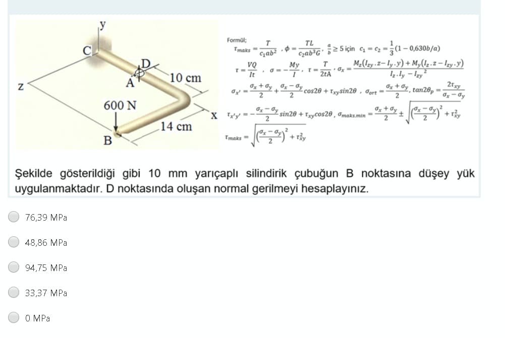 Formül;
T
TL
2(1-0,630b/a)
M2(1zy z-ly.y)+ My(1.2 – Izy-y)
1.ly – Izy²
Tmaks =
Czab*G' 5>5 için q = c2 =
T
VQ
T3D
It
My
2tA
10 cm
21xy
Ox + Oy Og - đy
2
Ox + dy tan26p =
cos20 + Txysin20 , Jort =
600 N
Ox– Oy sin20 + Tzycos20 , Imaks.min =
2
Os+ Oy +
X Tty' =-
-
14 cm
Tmaks=
+r
Şekilde gösterildiği gibi 10 mm yarıçaplı silindirik çubuğun B noktasına düşey yük
uygulanmaktadır. D noktasında oluşan normal gerilmeyi hesaplayınız.
76,39 MPa
48,86 MPa
94,75 MPa
33,37 MPa
O MPa
