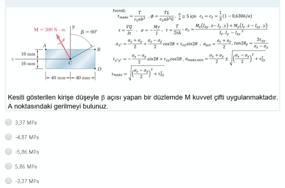 Formül;
TL
1
1– 0,630b/a)
Tmaks =
Gab? · $ =
Czab³G' 5²5 için c = cz =:
M2(1zy.2-ly.y) + M,(1,.z – lzy.y)
T
VQ
It
Мy
• O=
--*.
M = 300 N - m
B = 60°
2tA
Iz.ly – Izy
Ox + Oy Ox - Oy
cos20 + Txysin20 , Jort =
2Txy
Ox + Oy tan28p =
2
2
Ox- Oy
B
Iz + dy + ) + tây
16 mm
Ty'y' = -
Ox- Oy sin20 +Trycos20 , Imaks.min =
2
16 mm
C
2
τmaks E
+ ry
- 40 mm---40 mm-
Kesiti gösterilen kirişe düşeyle ß açısı yapan bir düzlemde M kuvvet çifti uygulanmaktadır.
A noktasındaki gerilmeyi bulunuz.
3,37 MPa
-4,87 MPa
-5,86 MPa
5,86 MPa
-3,37 MPa
