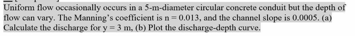 Uniform flow occasionally occurs in a 5-m-diameter circular concrete conduit but the depth of
flow can vary. The Manning's coefficient is n = 0.013, and the channel slope is 0.0005. (a)
Calculate the discharge for y = 3 m, (b) Plot the discharge-depth curve.