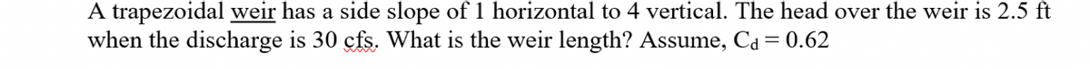 A trapezoidal weir has a side slope of 1 horizontal to 4 vertical. The head over the weir is 2.5 ft
when the discharge is 30 cfs. What is the weir length? Assume, Cd = 0.62