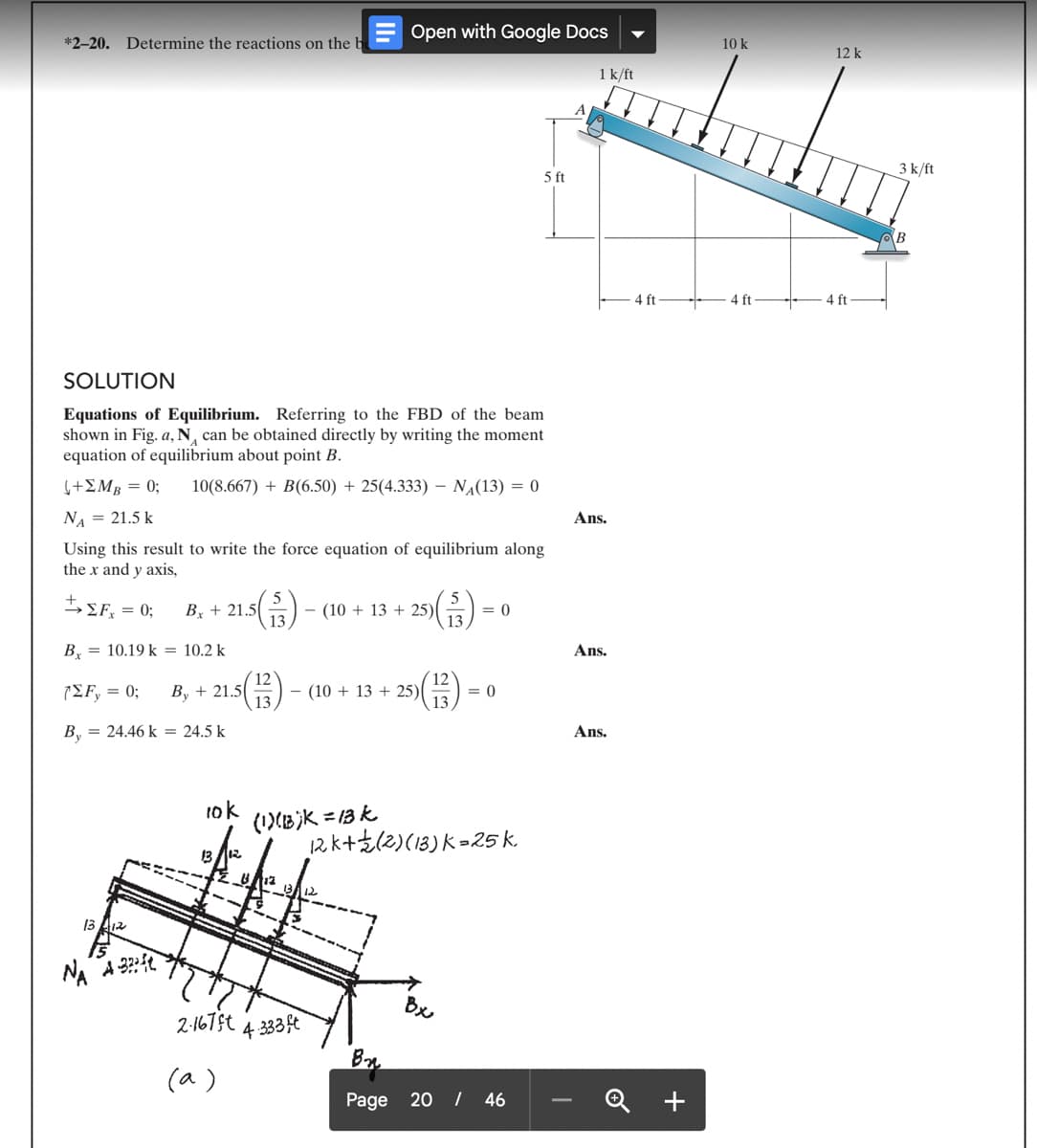 *2-20. Determine the reactions on the b
SOLUTION
Equations of Equilibrium. Referring to the FBD of the beam
shown in Fig. a, N₁ can be obtained directly by writing the moment
equation of equilibrium about point B.
(+ΣΜΒ = 0; 10(8.667) + B(6.50)+25(4.333) N₁(13) = 0
NA = 21.5 k
+
→ ΣΕ, = 0;
B 10.19 k = 10.2 k
Using this result to write the force equation of equilibrium along
the x and y axis,
Bx + 21.5(5/3) (10+13 +25)
12
(ΣΕ, = 0; By + 21.5 5(13) - (10 +13 +25)(
(13)
By = 24.46 k = 24.5 k
1312
15
NA A 32:
Open with Google Docs
10k
13
(1)(B)k=13k
2-167ft 4.333ft
(a)
= 0
Bx
= 0
12k+ (2) (13) K-25 k.
5 ft
B₂
Page 20 / 46
A
1 k/ft
Ans.
Ans.
Ans.
4 ft
+
10 k
4 ft
12 k
4 ft
3 k/ft