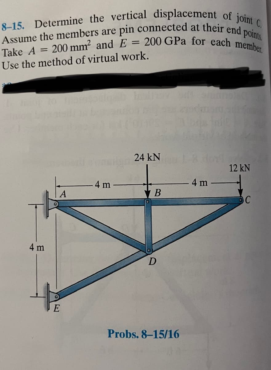 8-15. Determine the vertical displacement of joint C.
Assume the members are pin connected at their end points.
200 GPa for each member.
200 mm² and E
Take A
Use the method of virtual work.
=
4 m
A
E
4 m
=
24 kN
B
D
Probs. 8-15/16
4 m
12 kN
C