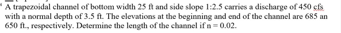 A trapezoidal channel of bottom width 25 ft and side slope 1:2.5 carries a discharge of 450 cfs
with a normal depth of 3.5 ft. The elevations at the beginning and end of the channel are 685 an
650 ft., respectively. Determine the length of the channel if n = 0.02.