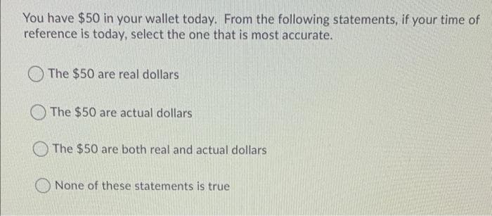 You have $50 in your wallet today. From the following statements, if your time of
reference is today, select the one that is most accurate.
The $50 are real dollars
The $50 are actual dollars
The $50 are both real and actual dollars
None of these statements is true
