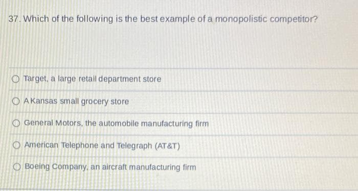 37. Which of the following is the best example of a monopolistic competitor?
Target, a large retail department store
OAKansas small grocery store
O General Motors, the automobile manufacturing firm
American Telephone and Telegraph (AT&T)
OBoeing Company, an aircraft manufacturing firm
O