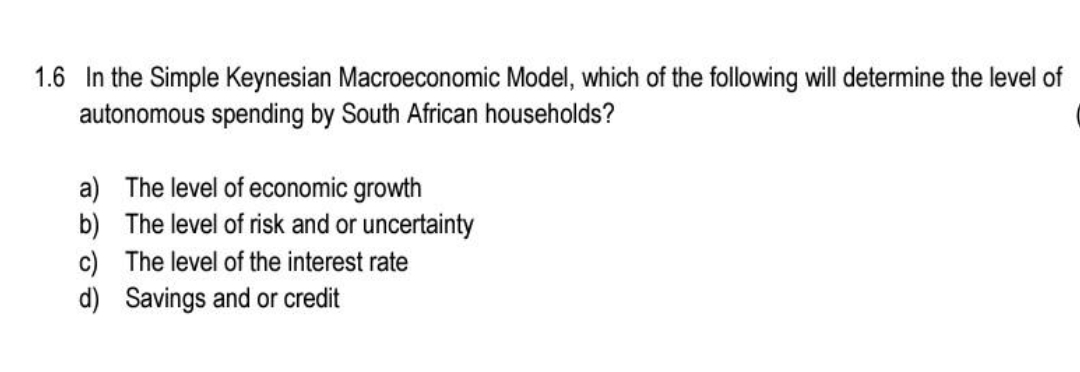 1.6 In the Simple Keynesian Macroeconomic Model, which of the following will determine the level of
autonomous spending by South African households?
a) The level of economic growth
b) The level of risk and or uncertainty
c) The level of the interest rate
d) Savings and or credit
