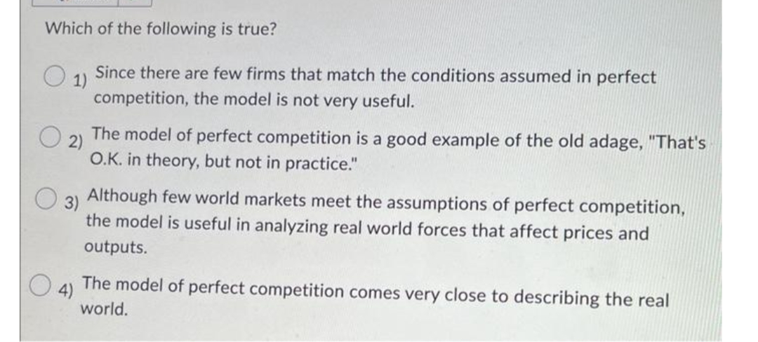 Which of the following is true?
1)
Since there are few firms that match the conditions assumed in perfect
competition, the model is not very useful.
2)
The model of perfect competition is a good example of the old adage, "That's
O.K. in theory, but not in practice."
3)
Although few world markets meet the assumptions of perfect competition,
the model is useful in analyzing real world forces that affect prices and
outputs.
4)
The model of perfect competition comes very close to describing the real
world.