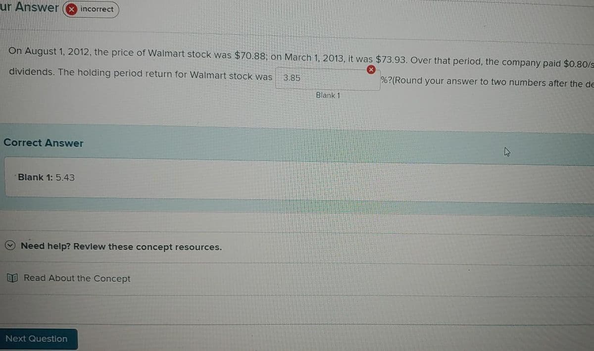 ur Answer
incorrect
On August 1, 2012, the price of Walmart stock was $70.88; on March 1, 2013, it was $73.93. Over that period, the company paid $0.80/s
dividends. The holding period return for Walmart stock was
3.85
%?(Round your answer to two numbers after the de
Blank 1
Correct Answer
Blank 1: 5.43
Need help? Revlew these concept resources.
E Read About the Concept
Next Question
