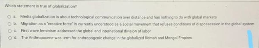 Which statement is true of globalization?
O a. Media globalization is about technological communication over distance and has nothing to do with glabal markets
Ob. Migration as a "creative force" a currently understood as a social movement that refuses conditions of dispossession in the global system
O. First wave feminism addressed the global and international division of labor
od. The Anthropocene was term for anthropogenic change in the globalized Roman and Mongol Empires
