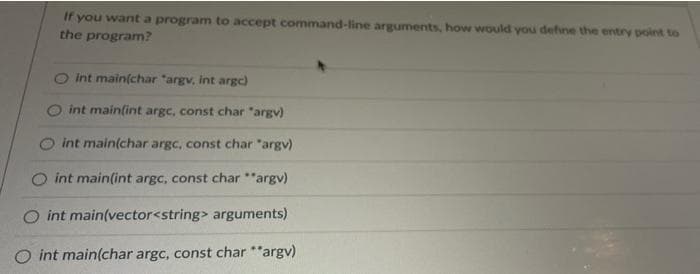 If you want a program to accept command-line arguments, how would you define the entry point to
the program?
O int main(char "argv, int argc)
O int main(int argc, const char "argv)
int main(char argc, const char "argv)
int main(int argc, const char "argv)
int main(vector<string> arguments)
O int main(char argc, const char *"argv)
