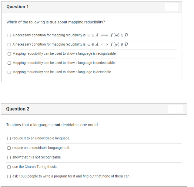 Question 1
Which of the following is true about mapping reducibility?
O A necessary condition for mapping reducibility is: w E A + f (w) E B
O A necessary condition for mapping reducibility is: w £ A + f(w) £ B
| Mapping reducibility can be used to show a language is recognizable.
Mapping reducibility can be used to show a language is undecidable.
O Mapping reducibility can be used to show a language is decidable.
Question 2
To show that a language is not decidable, one could
reduce it to an undecidable language.
reduce an undecidable language to it.
show that it is not recognizable.
use the Church-Turing thesis.
ask 1000 people to write a program for it and find out that none of them can.
