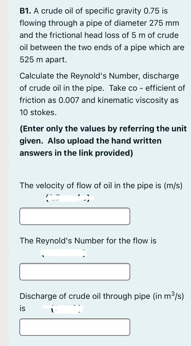 B1. A crude oil of specific gravity 0.75 is
flowing through a pipe of diameter 275 mm
and the frictional head loss of 5 m of crude
oil between the two ends of a pipe which are
525 m apart.
Calculate the Reynold's Number, discharge
of crude oil in the pipe. Take co - efficient of
friction as 0.007 and kinematic viscosity as
10 stokes.
(Enter only the values by referring the unit
given. Also upload the hand written
answers in the link provided)
The velocity of flow of oil in the pipe is (m/s)
The Reynold's Number for the flow is
Discharge of crude oil through pipe (in m3/s)
is
