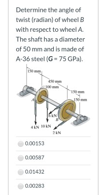 Determine the angle of
twist (radian) of wheel B
with respect to wheel A.
The shaft has a diameter
of 50 mm and is made of
A-36 steel (G = 75 GPa).
150 mm
50 mm
EAN
2AN
