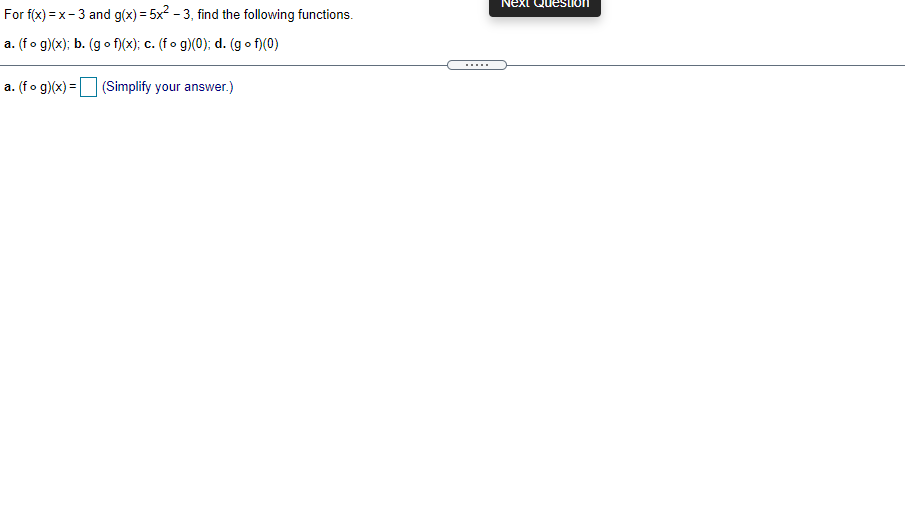 Next
For f(x) = x- 3 and g(x) = 5x2 - 3, find the following functions.
a. (fo g)(x); b. (go f)(x); c. (fo g)(0); d. (g o f)(0)
.....
a. (fo g)(x) = (Simplify your answer.)
