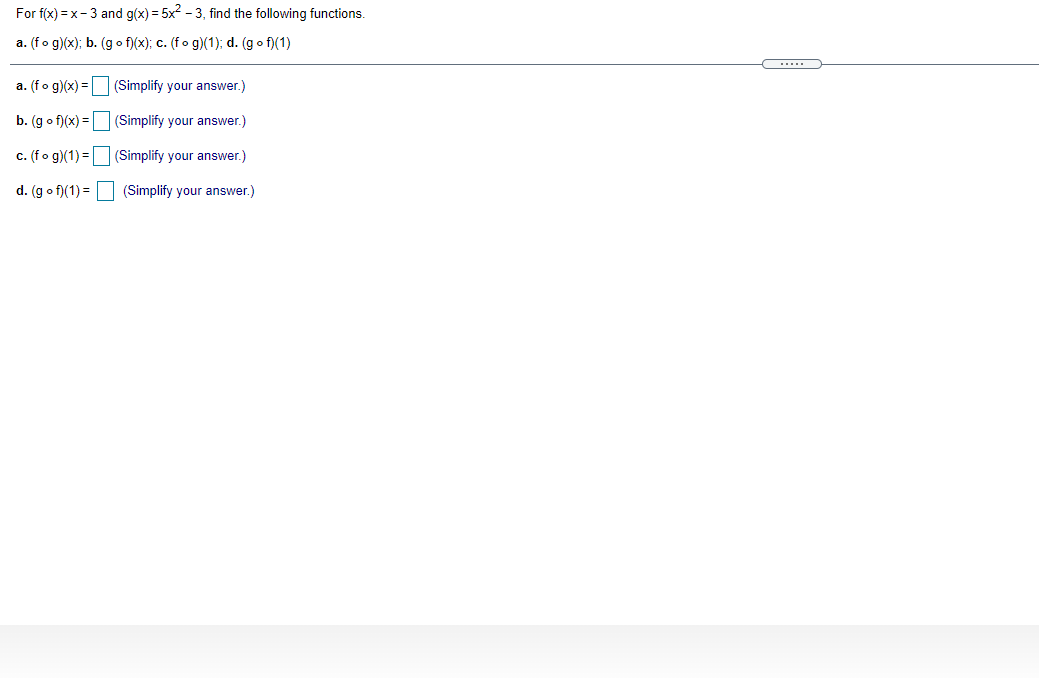 For f(x) = x- 3 and g(x) = 5x? - 3, find the following functions.
a. (fo g)(x); b. (g o f)(x); c. (fo g)(1); d. (g o f)(1)
a. (fo g)(x) = (Simplify your answer.)
b. (g o f)(x) = |
(Simplify your answer.)
c. (fo g)(1) = (Simplify your answer.)
d. (g o f)(1) =
(Simplify your answer.)
