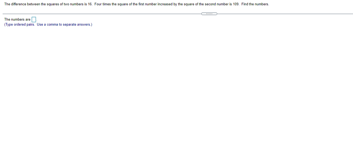 The difference between the squares of two numbers is 16. Four times the square of the first number increased by the square of the second number is 109. Find the numbers.
....
The numbers are
(Type ordered pairs. Use a comma to separate answers.)
