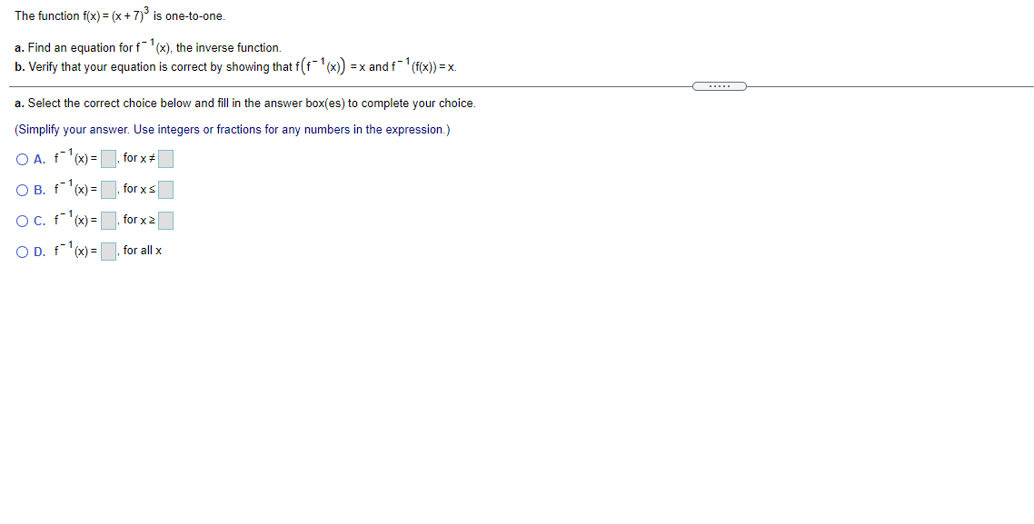 The function f(x) = (x +7)° is one-to-one.
a. Find an equation for f(x), the inverse function.
b. Verify that your equation is correct by showing that f(f¯'(x) = x and f1 (f(x)) = x.
.....
a. Select the correct choice below and fill in the answer box(es) to complete your choice.
(Simplify your answer. Use integers or fractions for any numbers in the expression.)
O A. f'(x) =
for x+
O B. f(x) =
for xs
OC. f'x) =
for x2
O D. f'x) =
for all x
