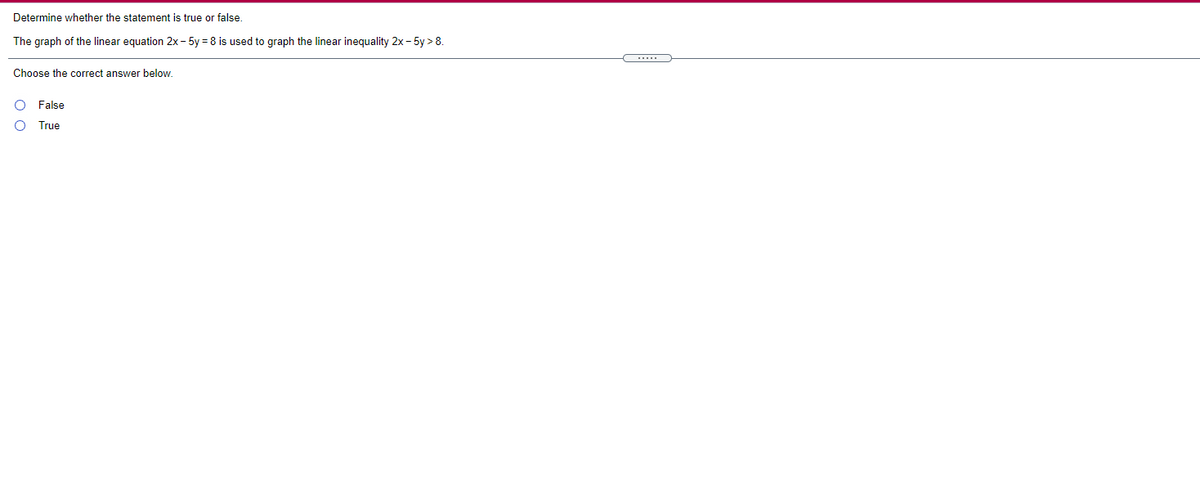 **Determine whether the statement is true or false.**

The graph of the linear equation \(2x - 5y = 8\) is used to graph the linear inequality \(2x - 5y > 8\).

Choose the correct answer below.

- ⚪ False
- ⚪ True

---

**Explanation:**

In graphing linear inequalities, the boundary line represented by the equation \(2x - 5y = 8\) is used to explore the inequality \(2x - 5y > 8\). The line itself is typically drawn as a dashed line to indicate that points on the line are not included in the solution set of the inequality. The area that satisfies the inequality will typically lie on one side of this boundary line and needs further shading.