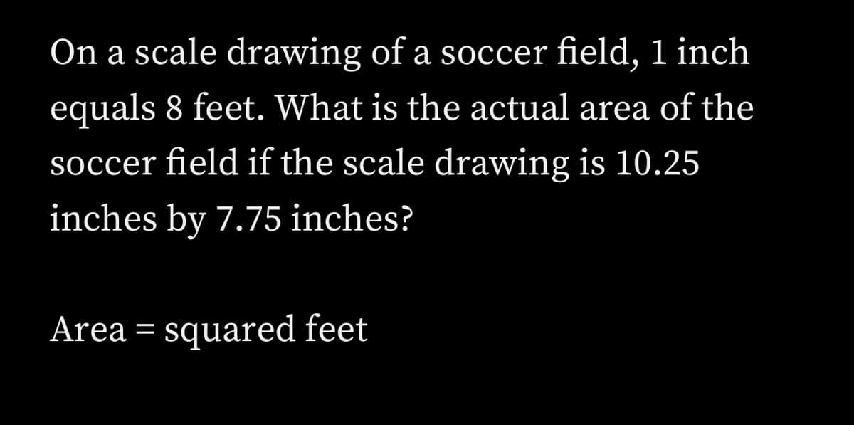 On a scale drawing of a soccer field, 1 inch
equals 8 feet. What is the actual area of the
soccer field if the scale drawing is 10.25
inches by 7.75 inches?
Area = squared feet
